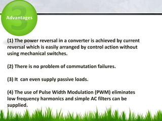 (1) The power reversal in a converter is achieved by current
reversal which is easily arranged by control action without
using mechanical switches.
(2) There is no problem of commutation failures.
(3) It can even supply passive loads.
(4) The use of Pulse Width Modulation (PWM) eliminates
low frequency harmonics and simple AC filters can be
supplied.
Advantages
 
