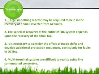 1. Large smoothing reactor may be required to help in the
recovery of a small inverter from AC faults.
2. The speed of recovery of the entire MTDC system depends
upon the recovery of the small tap.
3. It is necessary to consider the effect of mode shifts and
develop additional protection sequences, particularly for faults
in DC line.
4. Multi-terminal systems are difficult to realize using line
commutated converters.
Disadvantages
 