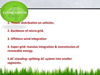 FUTURE ASPECTS
1. Power distribution on vehicles.
2. Backbone of micro-grid.
3. Offshore wind integration
4. Super-grid: massive integration & transmission of
renewable energy.
5.AC islanding: splitting AC system into smaller
segments.
 