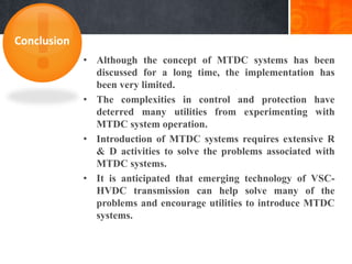 • Although the concept of MTDC systems has been
discussed for a long time, the implementation has
been very limited.
• The complexities in control and protection have
deterred many utilities from experimenting with
MTDC system operation.
• Introduction of MTDC systems requires extensive R
& D activities to solve the problems associated with
MTDC systems.
• It is anticipated that emerging technology of VSC-
HVDC transmission can help solve many of the
problems and encourage utilities to introduce MTDC
systems.
Conclusion
 