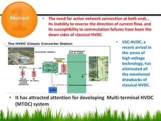 Abstract • The need for active network connection at both ends ,
its inability to reverse the direction of current flow, and
its susceptibility to commutation failures have been the
down sides of classical HVDC.
• VSC-HVDC, a
recent arrival in
the arena of
high voltage
technology, has
eliminated all
the mentioned
drawbacks of
classical HVDC.
• It has attracted attention for developing Multi-terminal HVDC
(MTDC) system.
 
