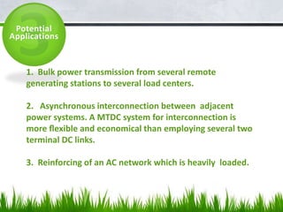 Potential
Applications
1. Bulk power transmission from several remote
generating stations to several load centers.
2. Asynchronous interconnection between adjacent
power systems. A MTDC system for interconnection is
more ﬂexible and economical than employing several two
terminal DC links.
3. Reinforcing of an AC network which is heavily loaded.
 