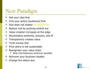 New Paradigm Sell your idea first Find your actors (audience) first Size does not matter -  PlentyOfFish Reduce risk by pushing control out Value creation increases at the edge Decentralize authority, process, and IP Transparency creates value Truth travels fast Price alone is not sustainable Reengineer your value chain Skip intermediaries wherever possible Reinvent your business models Change the status quo 