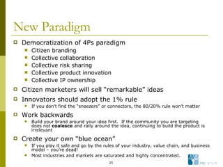 New Paradigm Democratization of 4Ps paradigm Citizen branding Collective collaboration Collective risk sharing Collective product innovation Collective IP ownership Citizen marketers will sell “remarkable” ideas  Innovators should adopt the 1% rule If you don’t find the “sneezers” or connectors, the 80/20% rule won’t matter Work backwards Build your brand around your idea first.  If the community you are targeting does not  coalesce  and rally around the idea, continuing to build the product is irrelevant Create your own “blue ocean” If you play it safe and go by the rules of your industry, value chain, and business model – you’re dead! Most industries and markets are saturated and highly concentrated. 