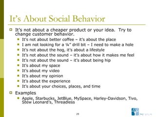 It’s About Social Behavior It’s not about a cheaper product or your idea.  Try to change customer behavior. It’s not about better coffee – it’s about the place I am not looking for a ¼” drill bit – I need to make a hole  It’s not about the hog, it’s about a lifestyle It’s not about the sound – it’s about how it makes me feel It’s not about the sound – it’s about being hip It’s about my space It’s about my video It’s about my opinion It’s about the experience It’s about your choices, places, and time Examples Apple, Starbucks, JetBlue, MySpace, Harley-Davidson, Tivo, Stew Leonard’s, Threadless  