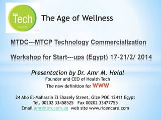 The Age of Wellness

Presentation by Dr. Amr M. Helal
Founder and CEO of Health Tech
The new definition for WWW
24 Abo El-Mahassin El Shazely Street, Gize POC 12411 Egypt
Tel. 00202 33458525 Fax 00202 33477755
Email amr@itm.com.eg web site www.ricencare.com

 