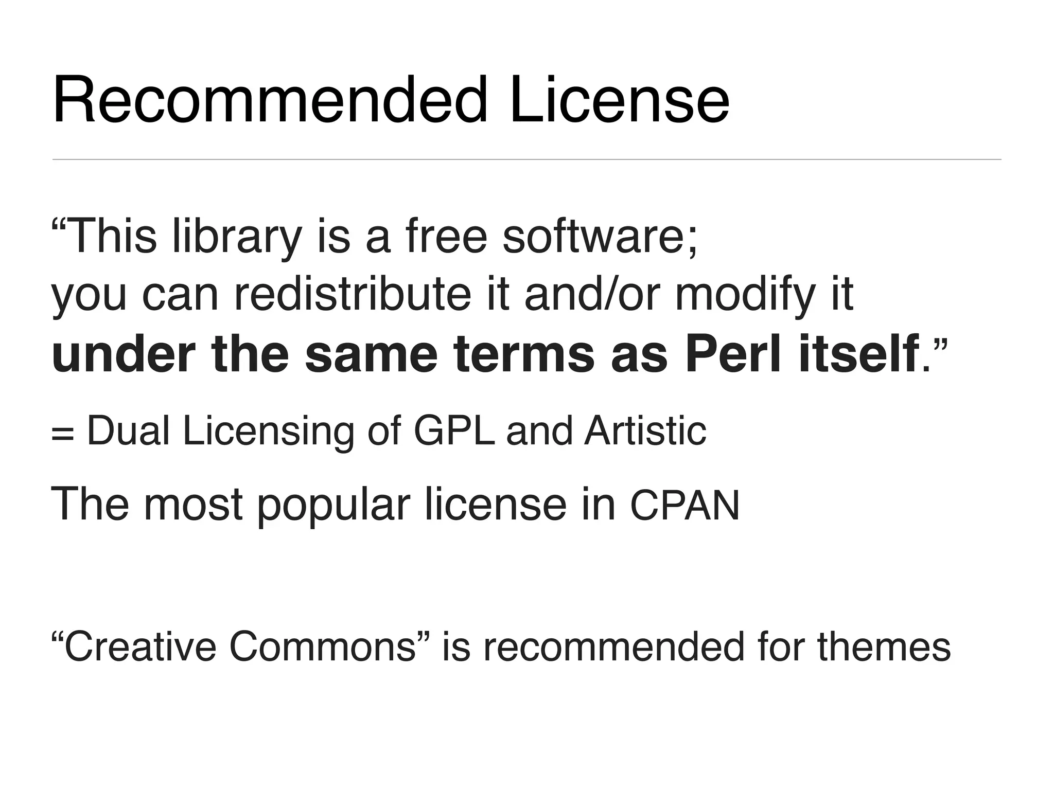 Recommended License

“This library is a free software;
you can redistribute it and/or modify it
under the same terms as Perl itself.”
= Dual Licensing of GPL and Artistic
The most popular license in CPAN


“Creative Commons” is recommended for themes
 