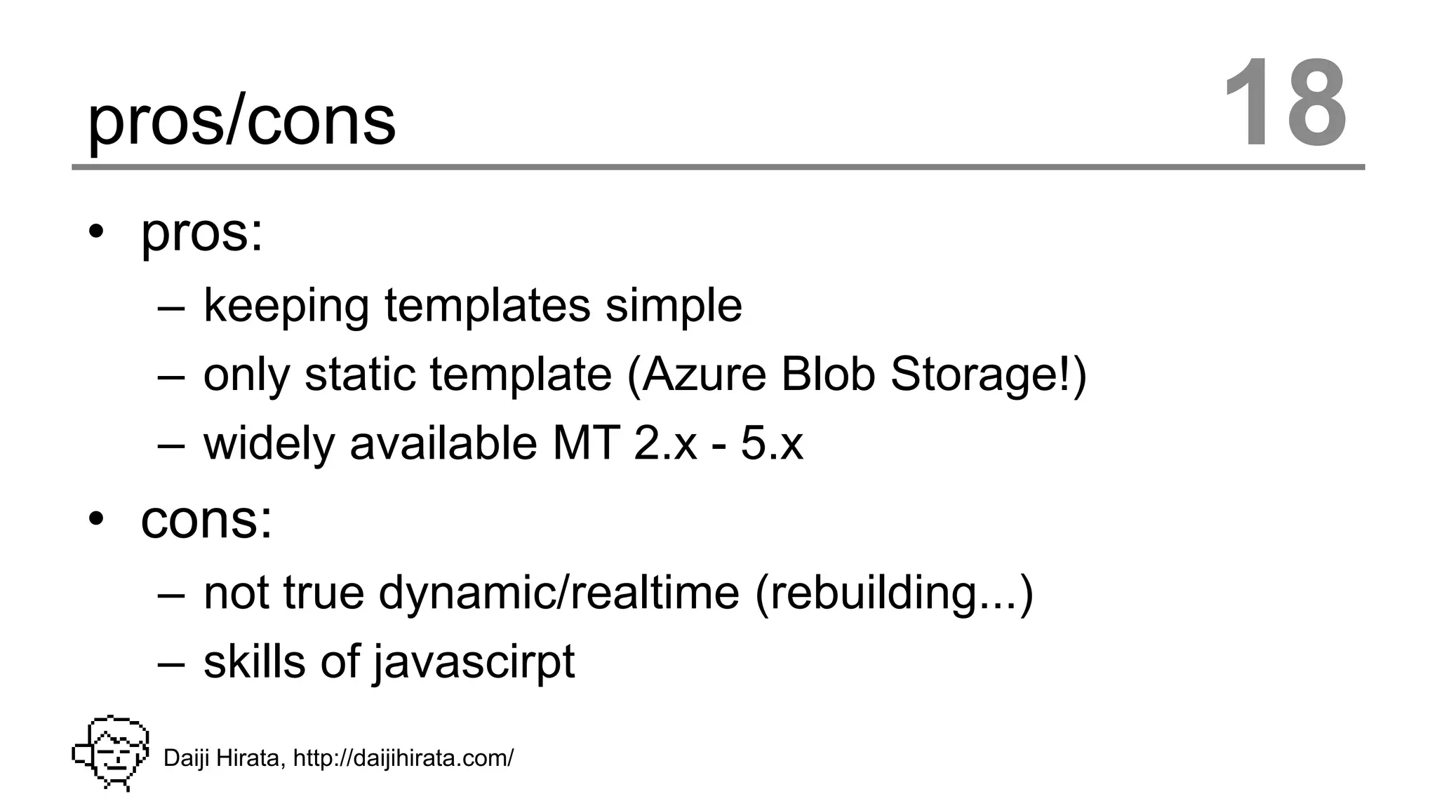 pros/cons                                        18
• pros:
  – keeping templates simple
  – only static template (Azure Blob Storage!)
  – widely available MT 2.x - 5.x
• cons:
  – not true dynamic/realtime (rebuilding...)
  – skills of javascirpt
   Daiji Hirata, http://daijihirata.com/
 