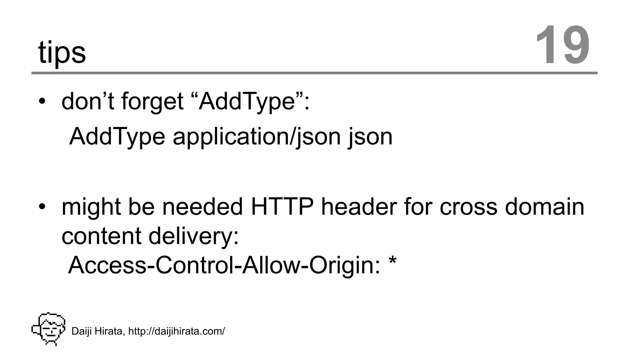 tips                                       19
• don’t forget “AddType”:
   AddType application/json json

• might be needed HTTP header for cross domain
  content delivery:
   Access-Control-Allow-Origin: *

   Daiji Hirata, http://daijihirata.com/
 