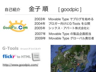 自己紹介  金子 順 [ goodpic ]
2003年 Movable Type でブログを始める
2004年 ブロガー向けにG-Tools を公開
2005年 シックス・アパート株式会社に
http://www.goodpic.com/
2...