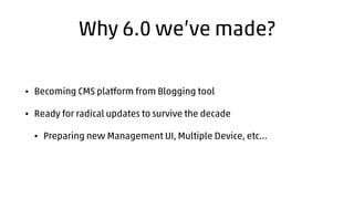Why 6.0 we’ve made? 
• Becoming CMS platform from Blogging tool 
• Ready for radical updates to survive the decade 
• Prep...
