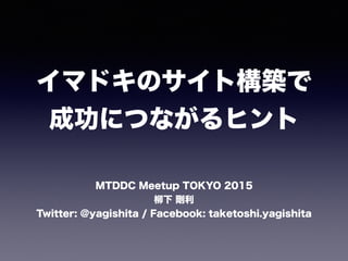 イマドキのサイト構築で
成功につながるヒント
MTDDC Meetup TOKYO 2015
柳下 剛利
Twitter: @yagishita / Facebook: taketoshi.yagishita
 