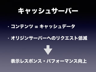 キャッシュサーバー
• コンテンツ = キャッシュデータ
• オリジンサーバーへのリクエスト低減 
 
 
表示レスポンス・パフォーマンス向上
 