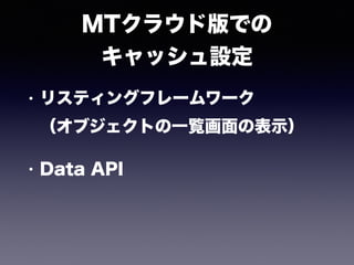 MTクラウド版での 
キャッシュ設定
• リスティングフレームワーク 
（オブジェクトの一覧画面の表示）
• Data API
 
