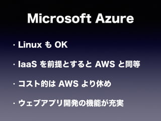 Microsoft Azure
• Linux も OK
• IaaS を前提とすると AWS と同等
• コスト的は AWS より休め
• ウェブアプリ開発の機能が充実
 