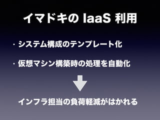 イマドキの IaaS 利用
• システム構成のテンプレート化
• 仮想マシン構築時の処理を自動化 
 
 
インフラ担当の負荷軽減がはかれる
 