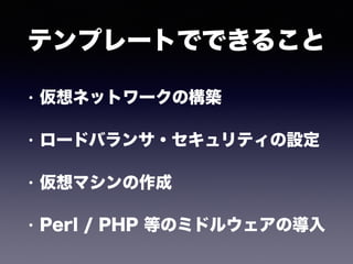 テンプレートでできること
• 仮想ネットワークの構築
• ロードバランサ・セキュリティの設定
• 仮想マシンの作成
• Perl / PHP 等のミドルウェアの導入
 