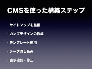 CMSを使った構築ステップ
• サイトマップを整備
• カンプデザインの作成
• テンプレート適用
• データ流し込み
• 表示確認・修正
 