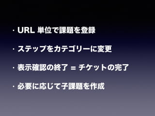 • URL 単位で課題を登録
• ステップをカテゴリーに変更
• 表示確認の終了 = チケットの完了
• 必要に応じて子課題を作成
 