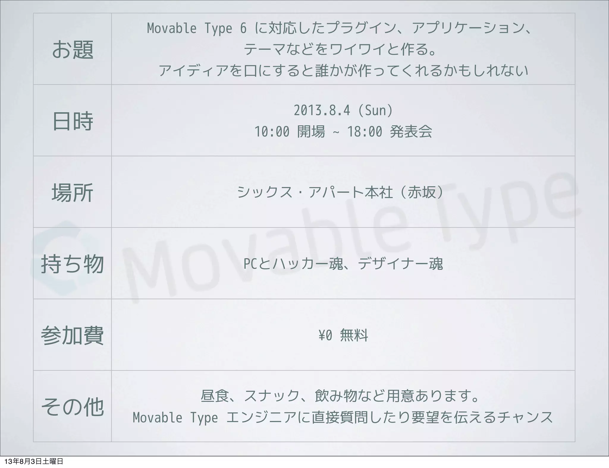 お題
Movable Type 6 に対応したプラグイン、アプリケーション、
テーマなどをワイワイと作る。
アイディアを口にすると誰かが作ってくれるかもしれない
日時
2013.8.4 (Sun)
10:00 開場 ~ 18:00 発表会
場所 シックス・アパート本社（赤坂）
持ち物 PCとハッカー魂、デザイナー魂
参加費 ¥0 無料
その他
昼食、スナック、飲み物など用意あります。
Movable Type エンジニアに直接質問したり要望を伝えるチャンス
13年8月3日土曜日
 