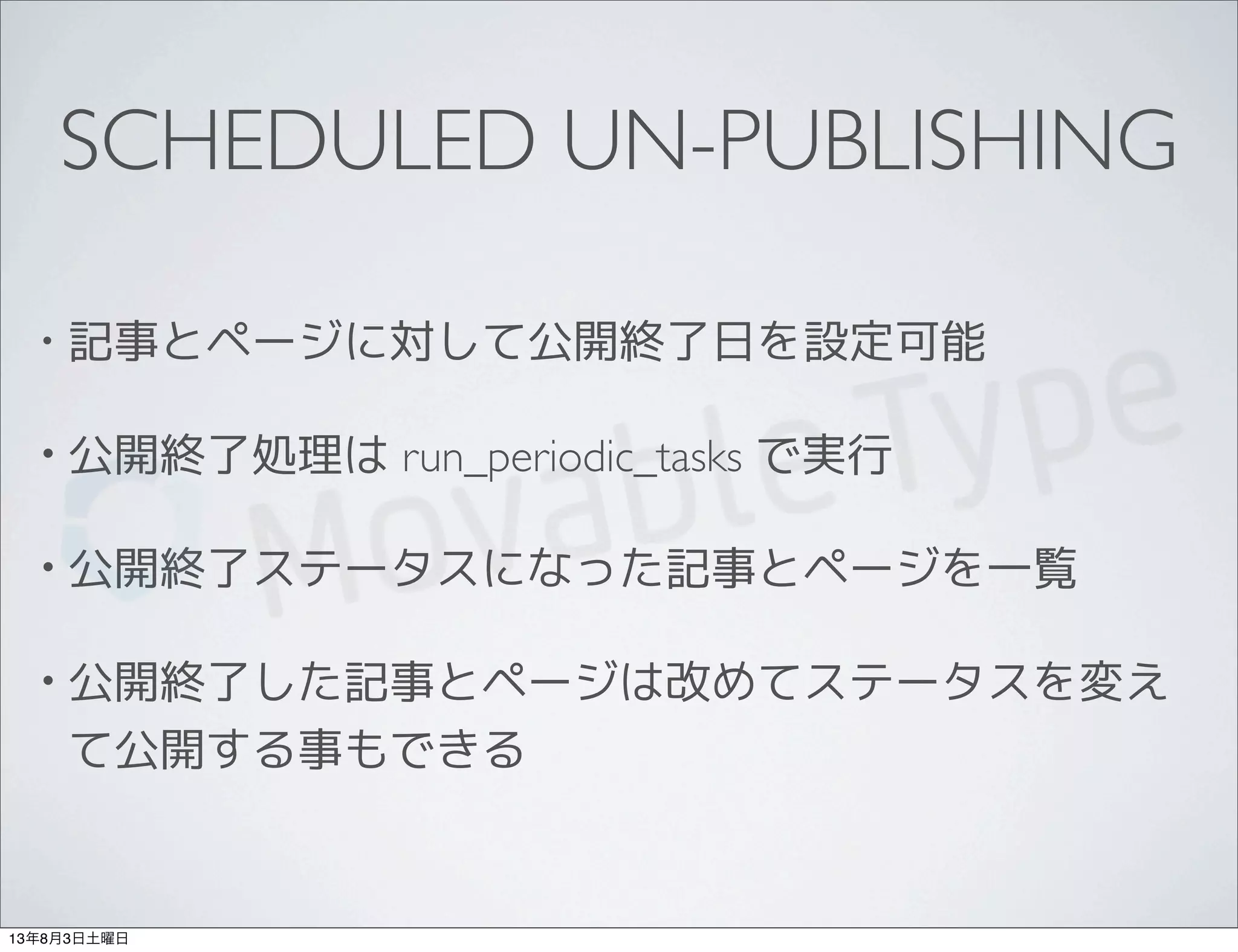 SCHEDULED UN-PUBLISHING
• 記事とページに対して公開終了日を設定可能
• 公開終了処理は run_periodic_tasks で実行
• 公開終了ステータスになった記事とページを一覧
• 公開終了した記事とページは改めてステータスを変え
て公開する事もできる
13年8月3日土曜日
 