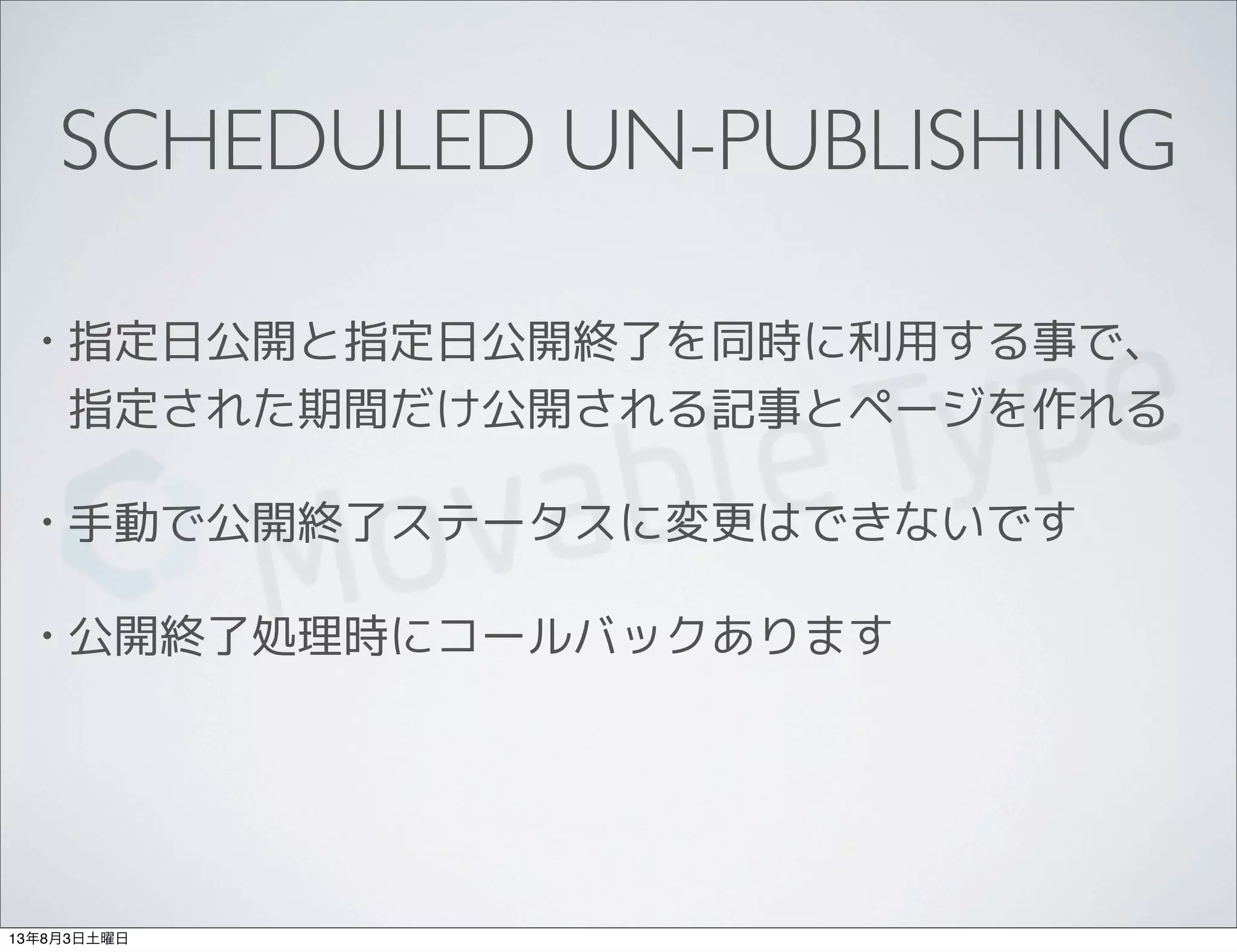 SCHEDULED UN-PUBLISHING
• 指定日公開と指定日公開終了を同時に利用する事で、
指定された期間だけ公開される記事とページを作れる
• 手動で公開終了ステータスに変更はできないです
• 公開終了処理時にコールバックあります
13年8月3日土曜日
 