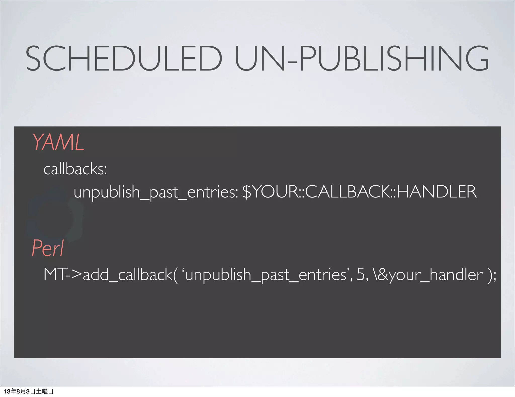 SCHEDULED UN-PUBLISHING
YAML
callbacks:
unpublish_past_entries: $YOUR::CALLBACK::HANDLER
Perl
MT->add_callback( ‘unpublish_past_entries’, 5, &your_handler );
13年8月3日土曜日
 