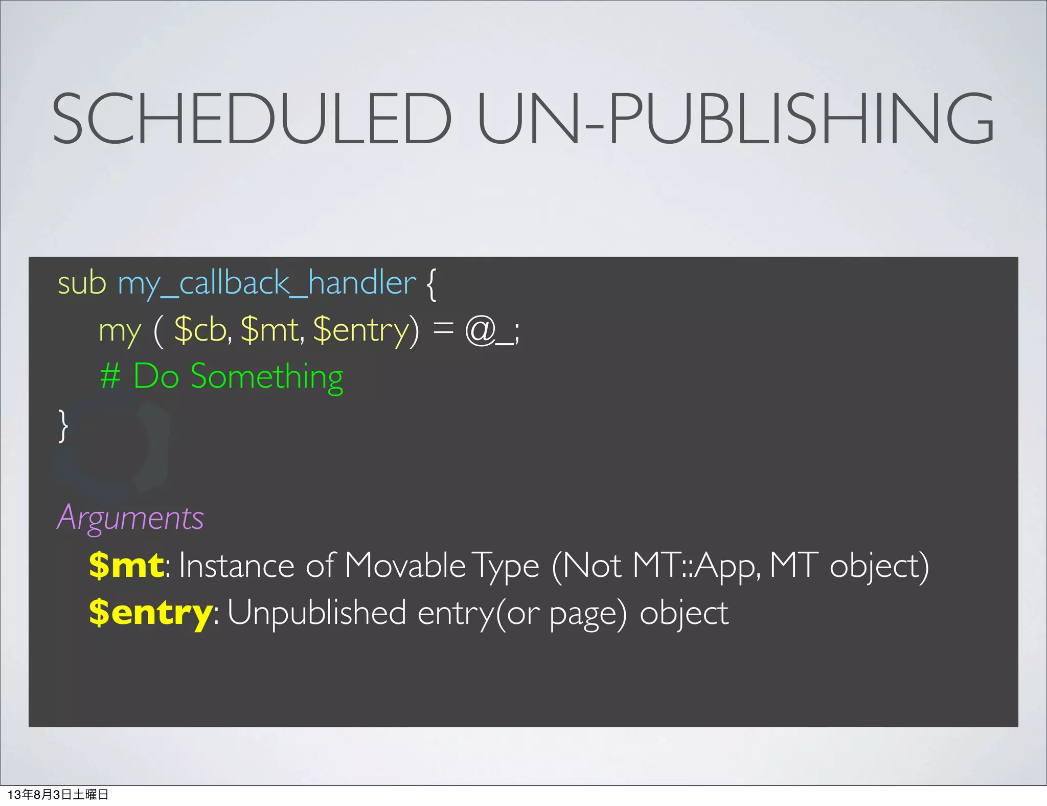 SCHEDULED UN-PUBLISHING
sub my_callback_handler {
my ( $cb, $mt, $entry) = @_;
# Do Something
}
Arguments
$mt: Instance of MovableType (Not MT::App, MT object)
$entry: Unpublished entry(or page) object
13年8月3日土曜日
 