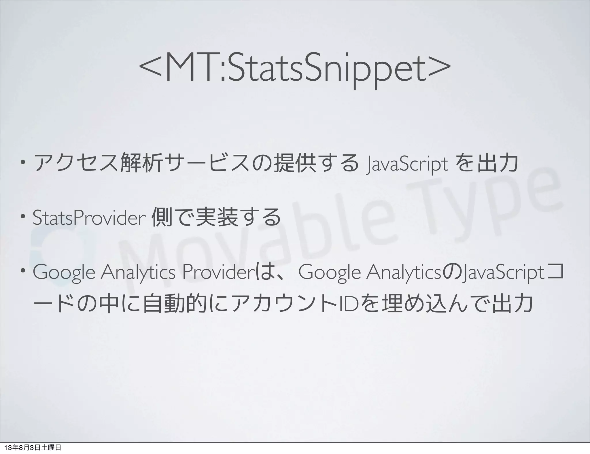 <MT:StatsSnippet>
• アクセス解析サービスの提供する JavaScript を出力
• StatsProvider 側で実装する
• Google Analytics Providerは、Google AnalyticsのJavaScriptコ
ードの中に自動的にアカウントIDを埋め込んで出力
13年8月3日土曜日
 