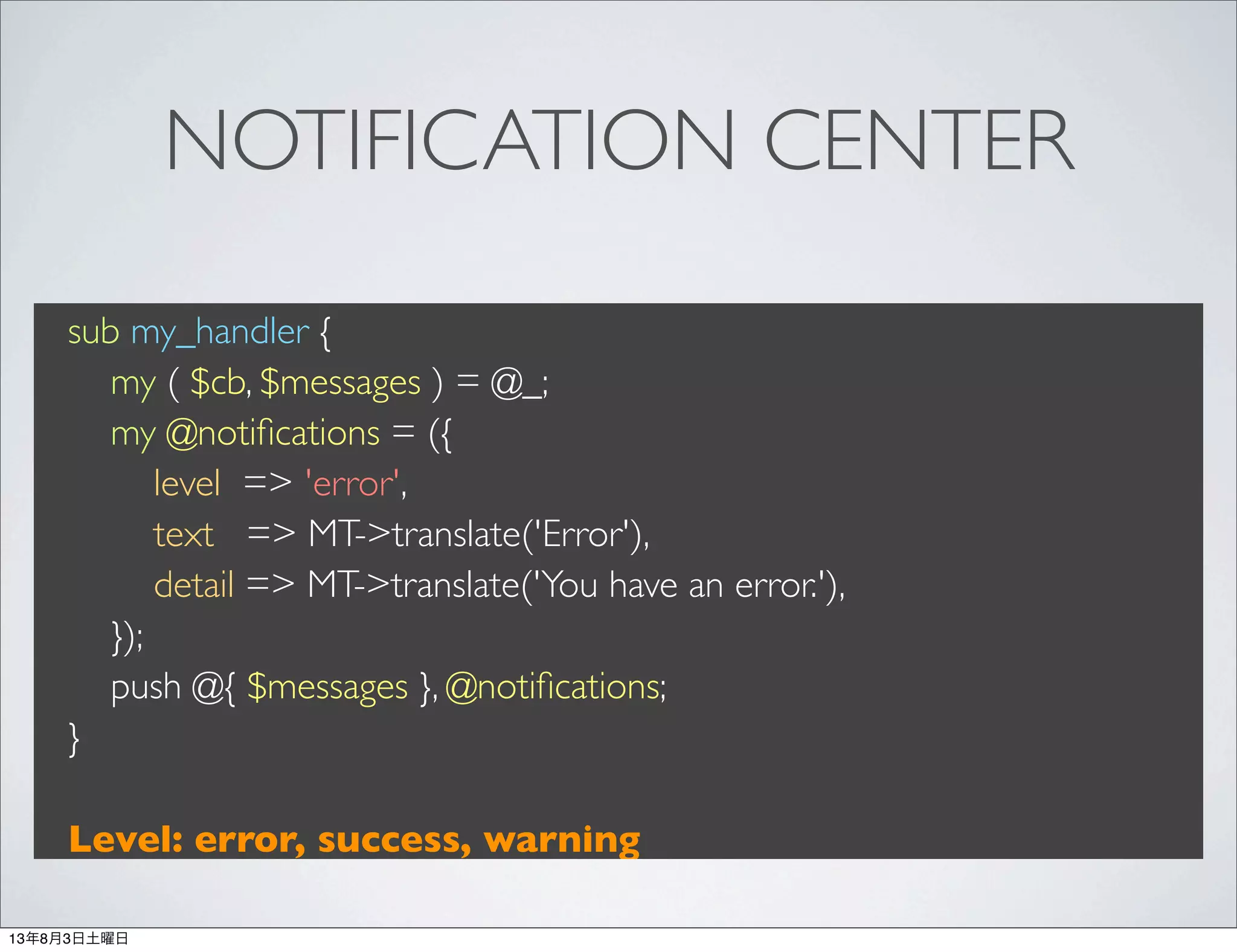 NOTIFICATION CENTER
sub my_handler {
my ( $cb, $messages ) = @_;
my @notiﬁcations = ({
level => 'error',
text => MT->translate('Error'),
detail => MT->translate('You have an error.'),
});
push @{ $messages }, @notiﬁcations;
}
Level: error, success, warning
13年8月3日土曜日
 
