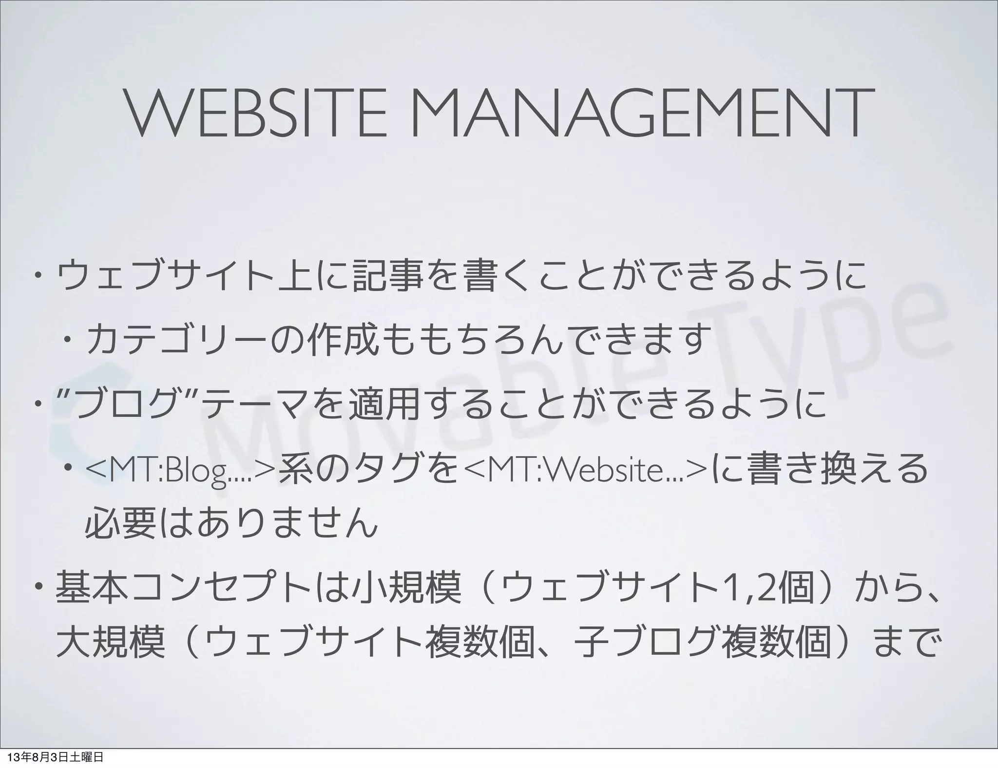 WEBSITE MANAGEMENT
• ウェブサイト上に記事を書くことができるように
• カテゴリーの作成ももちろんできます
• ”ブログ”テーマを適用することができるように
• <MT:Blog....>系のタグを<MT:Website...>に書き換える
必要はありません
• 基本コンセプトは小規模（ウェブサイト1,2個）から、
大規模（ウェブサイト複数個、子ブログ複数個）まで
13年8月3日土曜日
 
