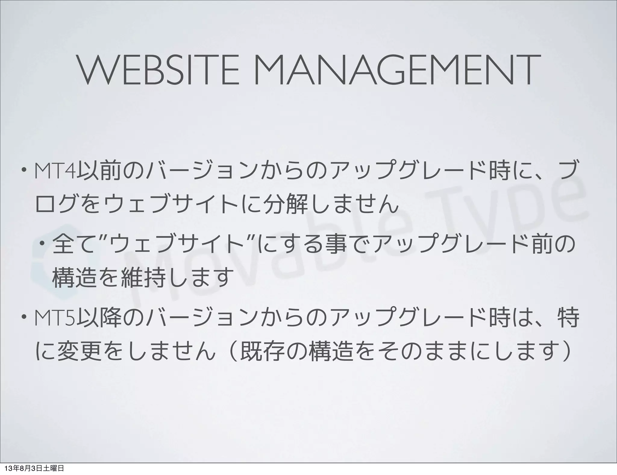 WEBSITE MANAGEMENT
• MT4以前のバージョンからのアップグレード時に、ブ
ログをウェブサイトに分解しません
• 全て”ウェブサイト”にする事でアップグレード前の
構造を維持します
• MT5以降のバージョンからのアップグレード時は、特
に変更をしません（既存の構造をそのままにします）
13年8月3日土曜日
 