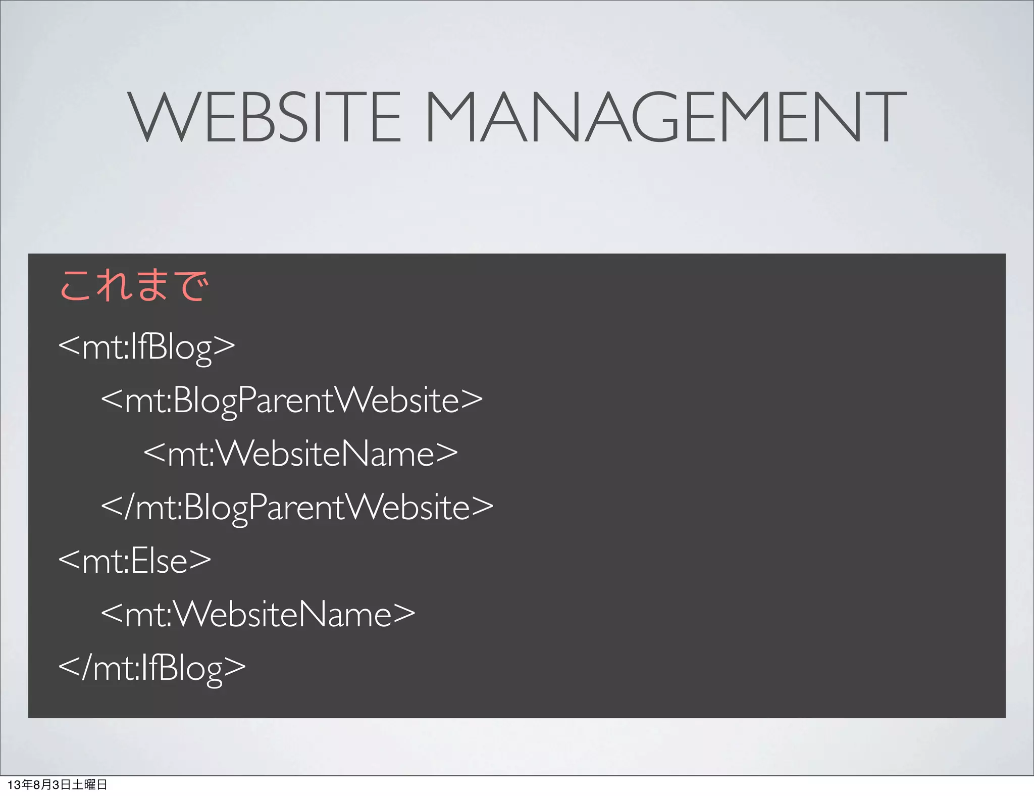 WEBSITE MANAGEMENT
これまで
<mt:IfBlog>
<mt:BlogParentWebsite>
<mt:WebsiteName>
</mt:BlogParentWebsite>
<mt:Else>
<mt:WebsiteName>
</mt:IfBlog>
13年8月3日土曜日
 