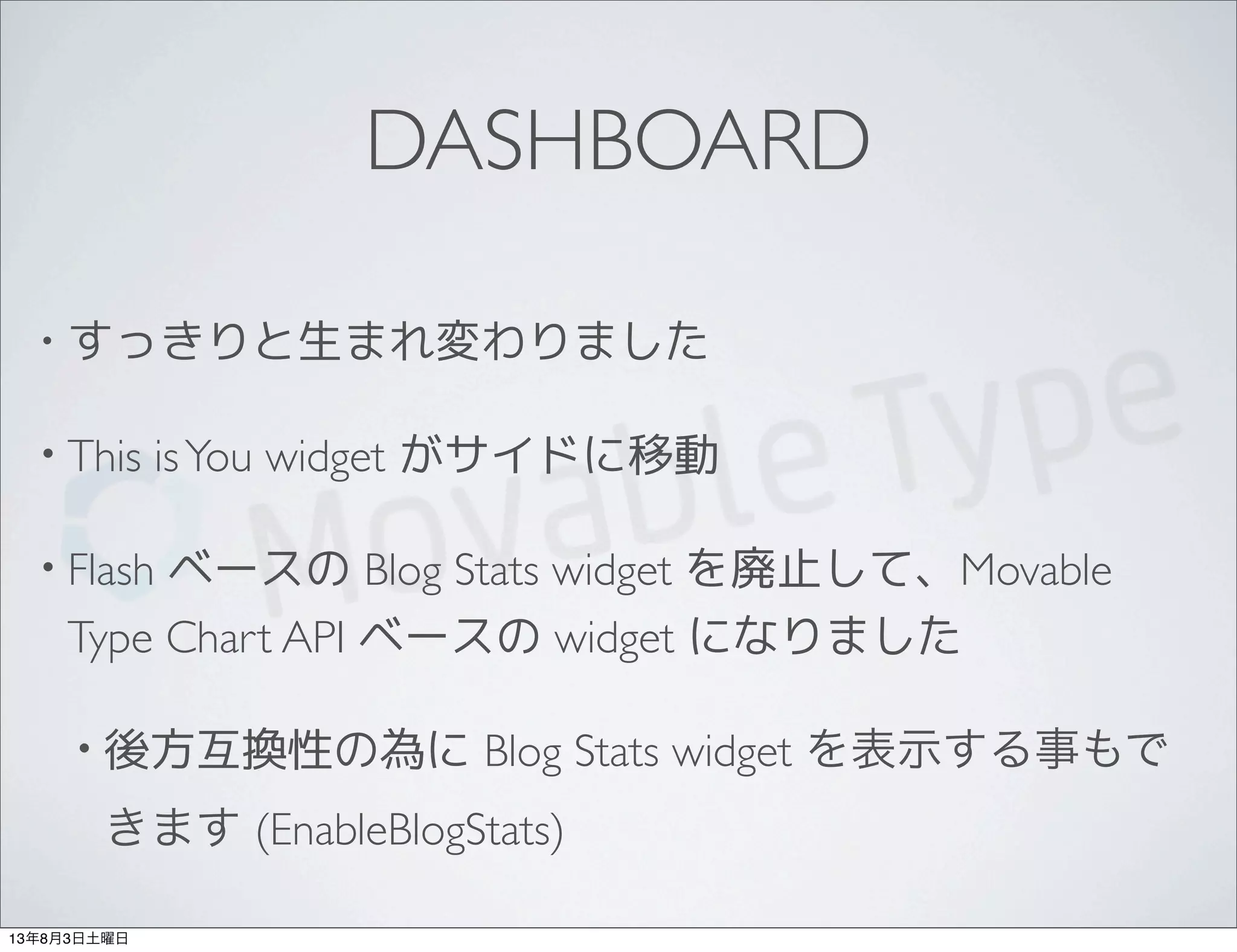 DASHBOARD
• すっきりと生まれ変わりました
• This isYou widget がサイドに移動
• Flash ベースの Blog Stats widget を廃止して、Movable
Type Chart API ベースの widget になりました
• 後方互換性の為に Blog Stats widget を表示する事もで
きます (EnableBlogStats)
13年8月3日土曜日
 