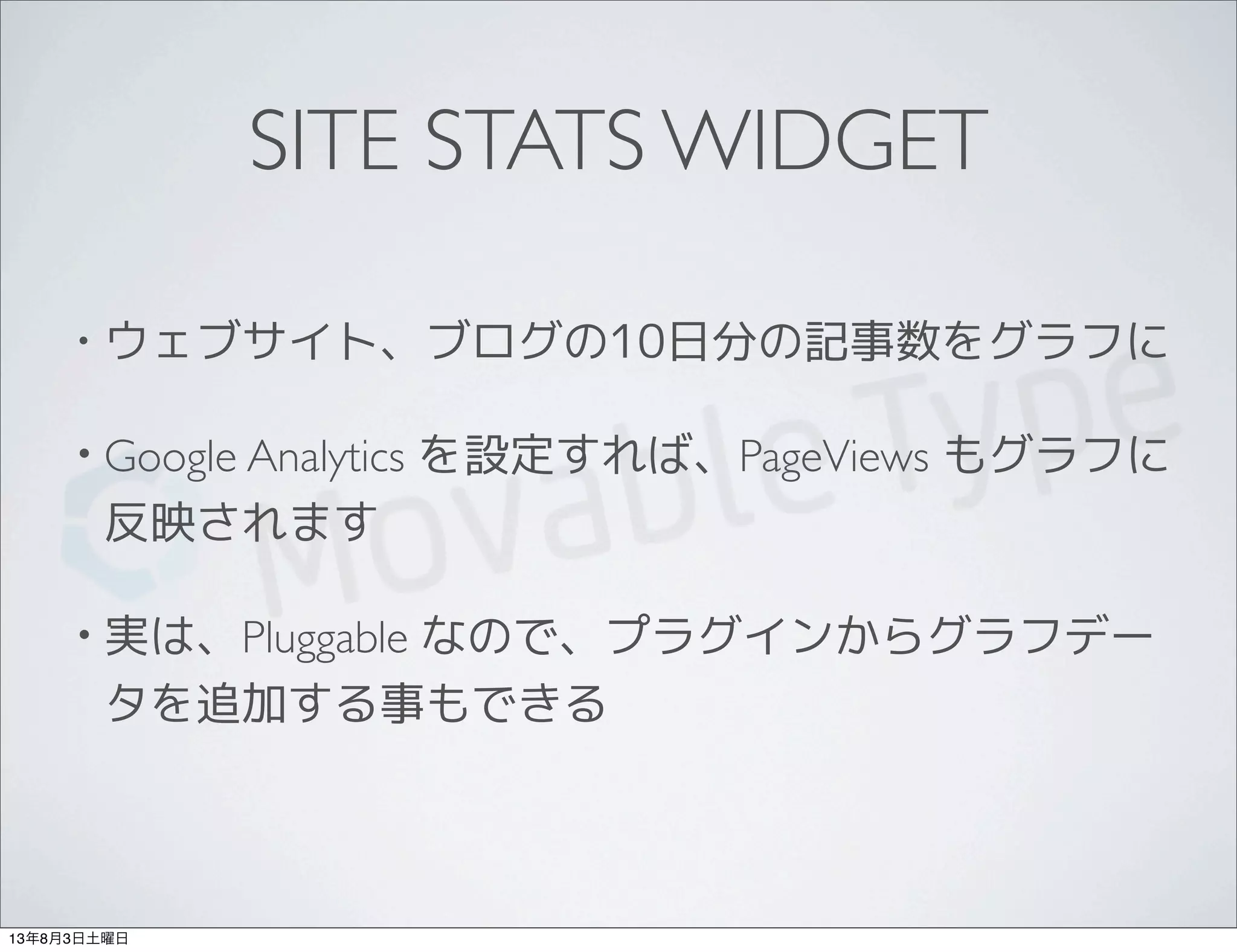 SITE STATS WIDGET
• ウェブサイト、ブログの10日分の記事数をグラフに
• Google Analytics を設定すれば、PageViews もグラフに
反映されます
• 実は、Pluggable なので、プラグインからグラフデー
タを追加する事もできる
13年8月3日土曜日
 