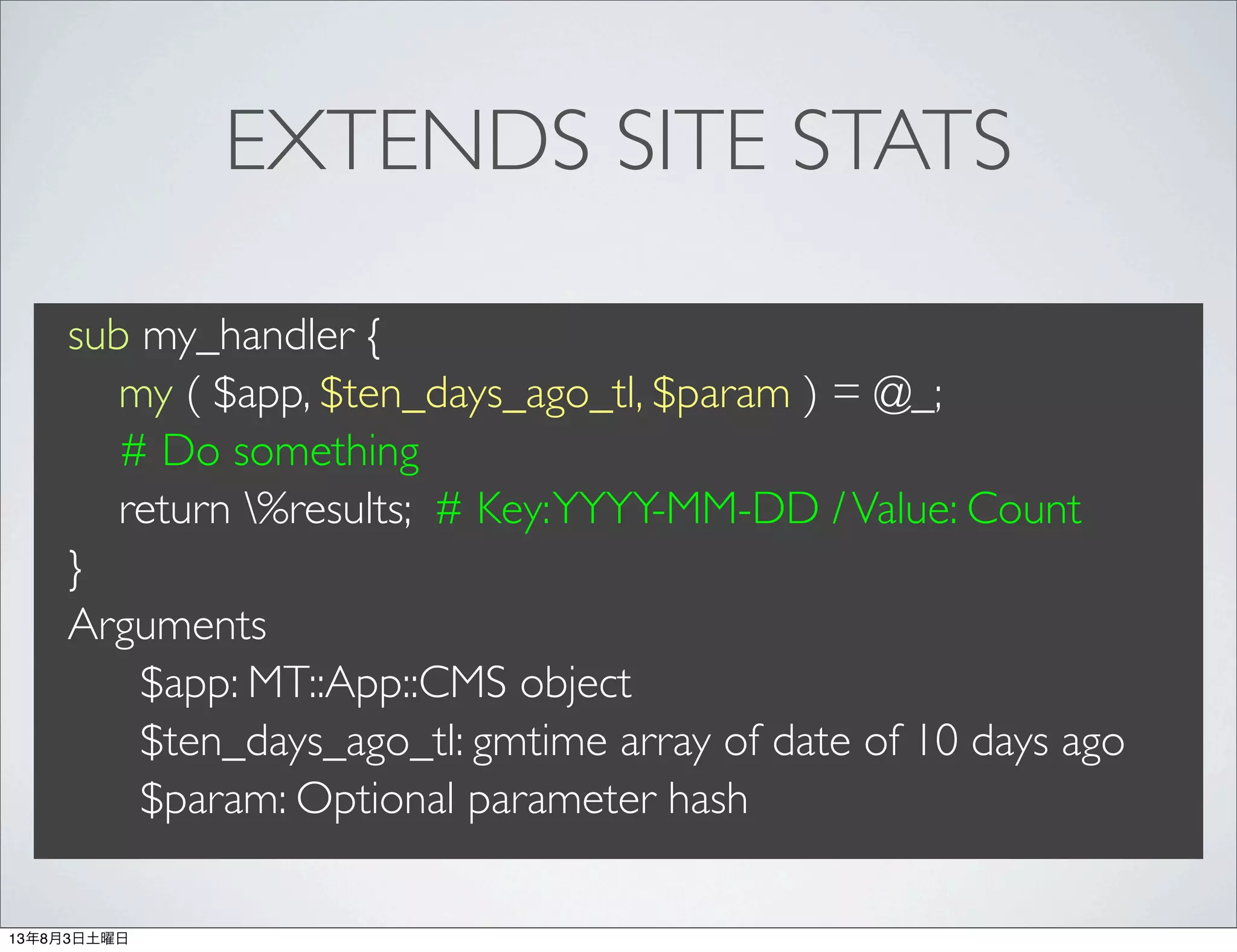 EXTENDS SITE STATS
sub my_handler {
my ( $app, $ten_days_ago_tl, $param ) = @_;
# Do something
return %results; # Key:YYYY-MM-DD /Value: Count
}
Arguments
$app: MT::App::CMS object
$ten_days_ago_tl: gmtime array of date of 10 days ago
$param: Optional parameter hash
13年8月3日土曜日
 