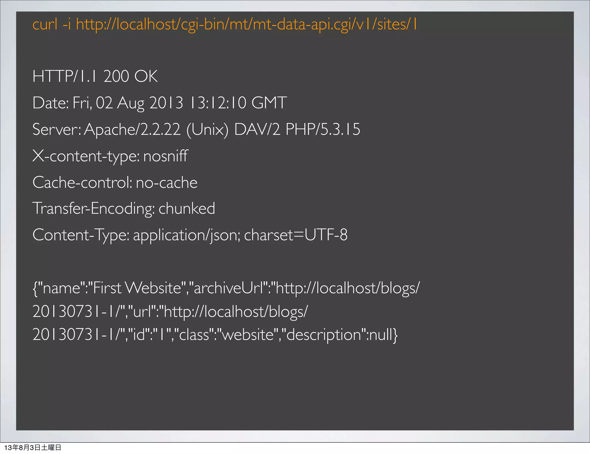 curl -i http://localhost/cgi-bin/mt/mt-data-api.cgi/v1/sites/1
HTTP/1.1 200 OK
Date: Fri, 02 Aug 2013 13:12:10 GMT
Server:Apache/2.2.22 (Unix) DAV/2 PHP/5.3.15
X-content-type: nosniff
Cache-control: no-cache
Transfer-Encoding: chunked
Content-Type: application/json; charset=UTF-8
{"name":"First Website","archiveUrl":"http://localhost/blogs/
20130731-1/","url":"http://localhost/blogs/
20130731-1/","id":"1","class":"website","description":null}
13年8月3日土曜日
 