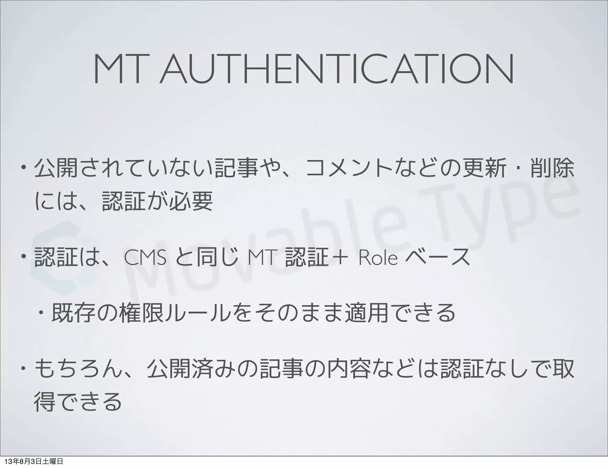 MT AUTHENTICATION
• 公開されていない記事や、コメントなどの更新・削除
には、認証が必要
• 認証は、CMS と同じ MT 認証＋ Role ベース
• 既存の権限ルールをそのまま適用できる
• もちろん、公開済みの記事の内容などは認証なしで取
得できる
13年8月3日土曜日
 