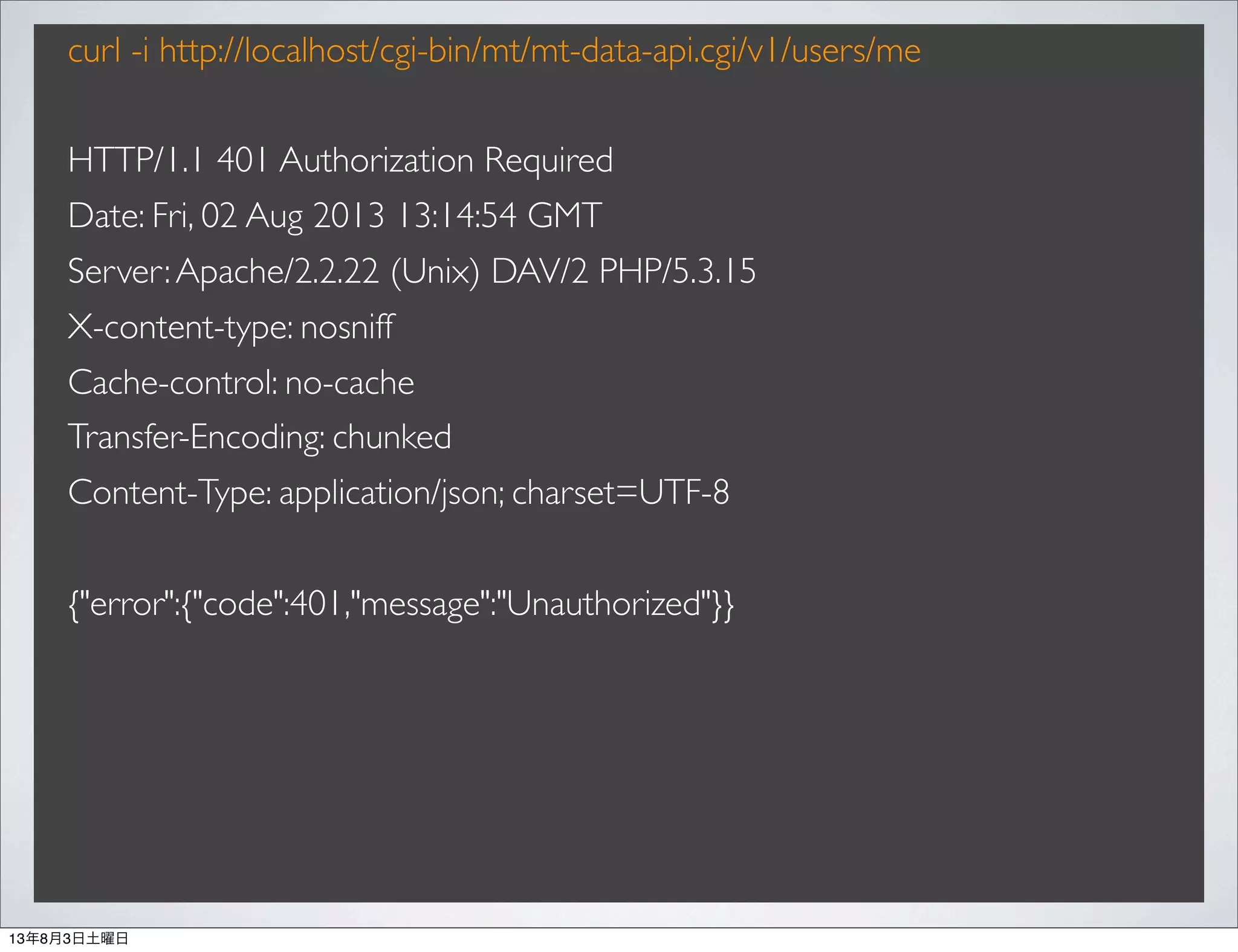 curl -i http://localhost/cgi-bin/mt/mt-data-api.cgi/v1/users/me
HTTP/1.1 401 Authorization Required
Date: Fri, 02 Aug 2013 13:14:54 GMT
Server:Apache/2.2.22 (Unix) DAV/2 PHP/5.3.15
X-content-type: nosniff
Cache-control: no-cache
Transfer-Encoding: chunked
Content-Type: application/json; charset=UTF-8
{"error":{"code":401,"message":"Unauthorized"}}
13年8月3日土曜日
 