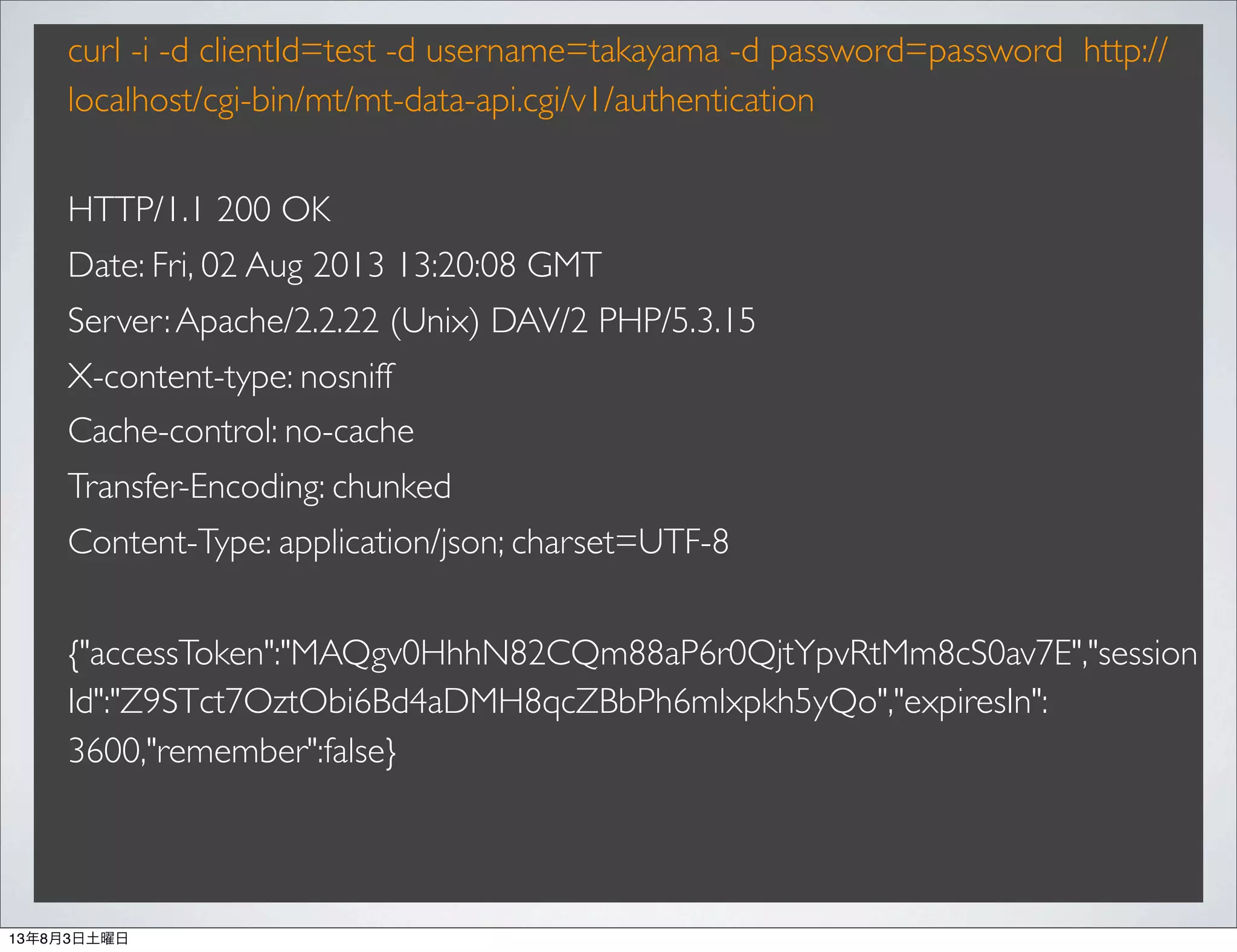 curl -i -d clientId=test -d username=takayama -d password=password http://
localhost/cgi-bin/mt/mt-data-api.cgi/v1/authentication
HTTP/1.1 200 OK
Date: Fri, 02 Aug 2013 13:20:08 GMT
Server:Apache/2.2.22 (Unix) DAV/2 PHP/5.3.15
X-content-type: nosniff
Cache-control: no-cache
Transfer-Encoding: chunked
Content-Type: application/json; charset=UTF-8
{"accessToken":"MAQgv0HhhN82CQm88aP6r0QjtYpvRtMm8cS0av7E","session
Id":"Z9STct7OztObi6Bd4aDMH8qcZBbPh6mlxpkh5yQo","expiresIn":
3600,"remember":false}
13年8月3日土曜日
 