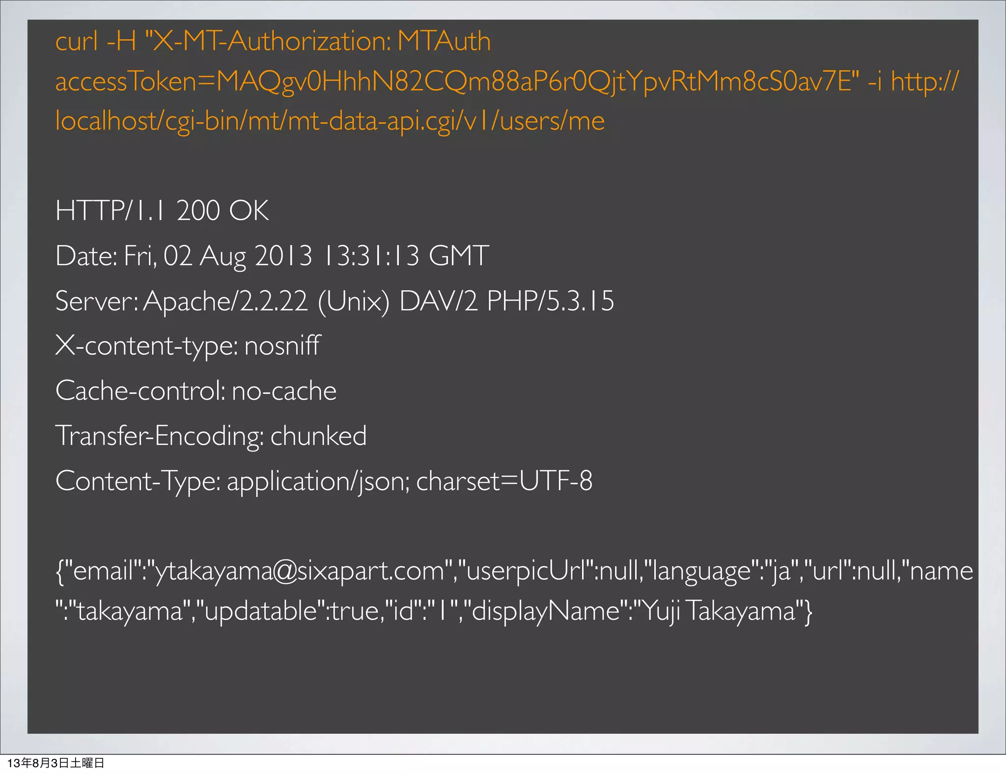 curl -H "X-MT-Authorization: MTAuth
accessToken=MAQgv0HhhN82CQm88aP6r0QjtYpvRtMm8cS0av7E" -i http://
localhost/cgi-bin/mt/mt-data-api.cgi/v1/users/me
HTTP/1.1 200 OK
Date: Fri, 02 Aug 2013 13:31:13 GMT
Server:Apache/2.2.22 (Unix) DAV/2 PHP/5.3.15
X-content-type: nosniff
Cache-control: no-cache
Transfer-Encoding: chunked
Content-Type: application/json; charset=UTF-8
{"email":"ytakayama@sixapart.com","userpicUrl":null,"language":"ja","url":null,"name
":"takayama","updatable":true,"id":"1","displayName":"YujiTakayama"}
13年8月3日土曜日
 