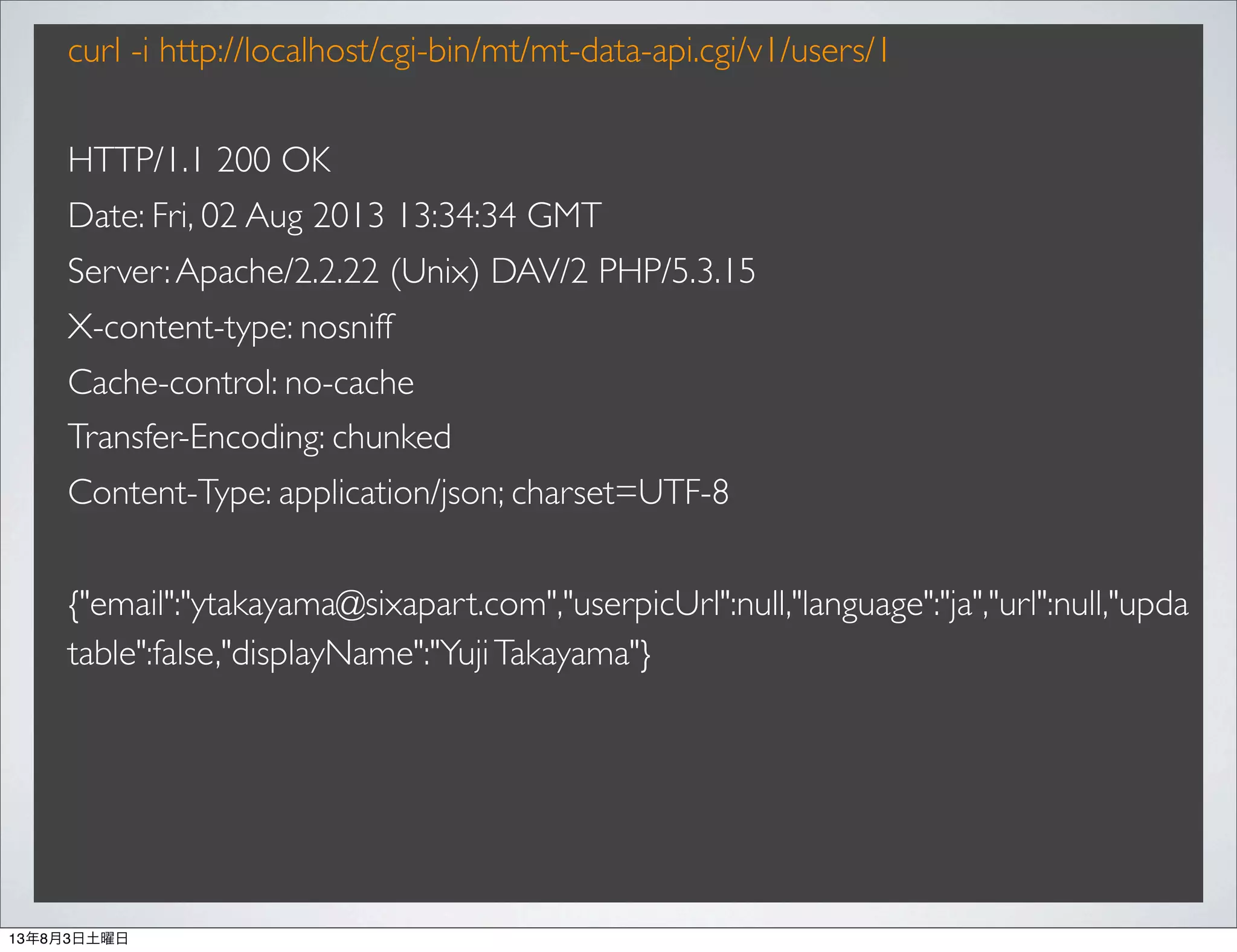 curl -i http://localhost/cgi-bin/mt/mt-data-api.cgi/v1/users/1
HTTP/1.1 200 OK
Date: Fri, 02 Aug 2013 13:34:34 GMT
Server:Apache/2.2.22 (Unix) DAV/2 PHP/5.3.15
X-content-type: nosniff
Cache-control: no-cache
Transfer-Encoding: chunked
Content-Type: application/json; charset=UTF-8
{"email":"ytakayama@sixapart.com","userpicUrl":null,"language":"ja","url":null,"upda
table":false,"displayName":"YujiTakayama"}
13年8月3日土曜日
 