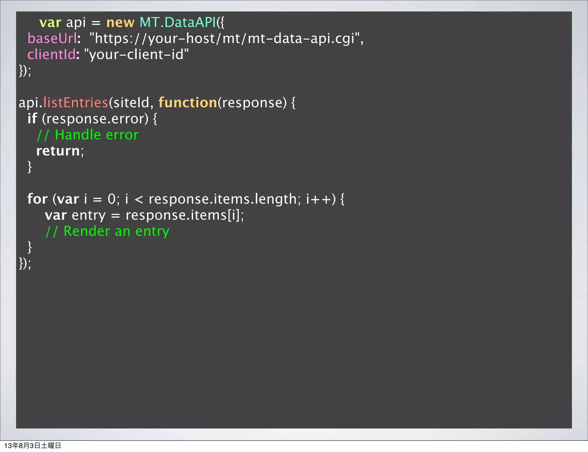 var api = new MT.DataAPI({
baseUrl: "https://your-host/mt/mt-data-api.cgi",
clientId: "your-client-id"
});
api.listEntries(siteId, function(response) {
if (response.error) {
// Handle error
return;
}
for (var i = 0; i < response.items.length; i++) {
var entry = response.items[i];
// Render an entry
}
});
13年8月3日土曜日
 