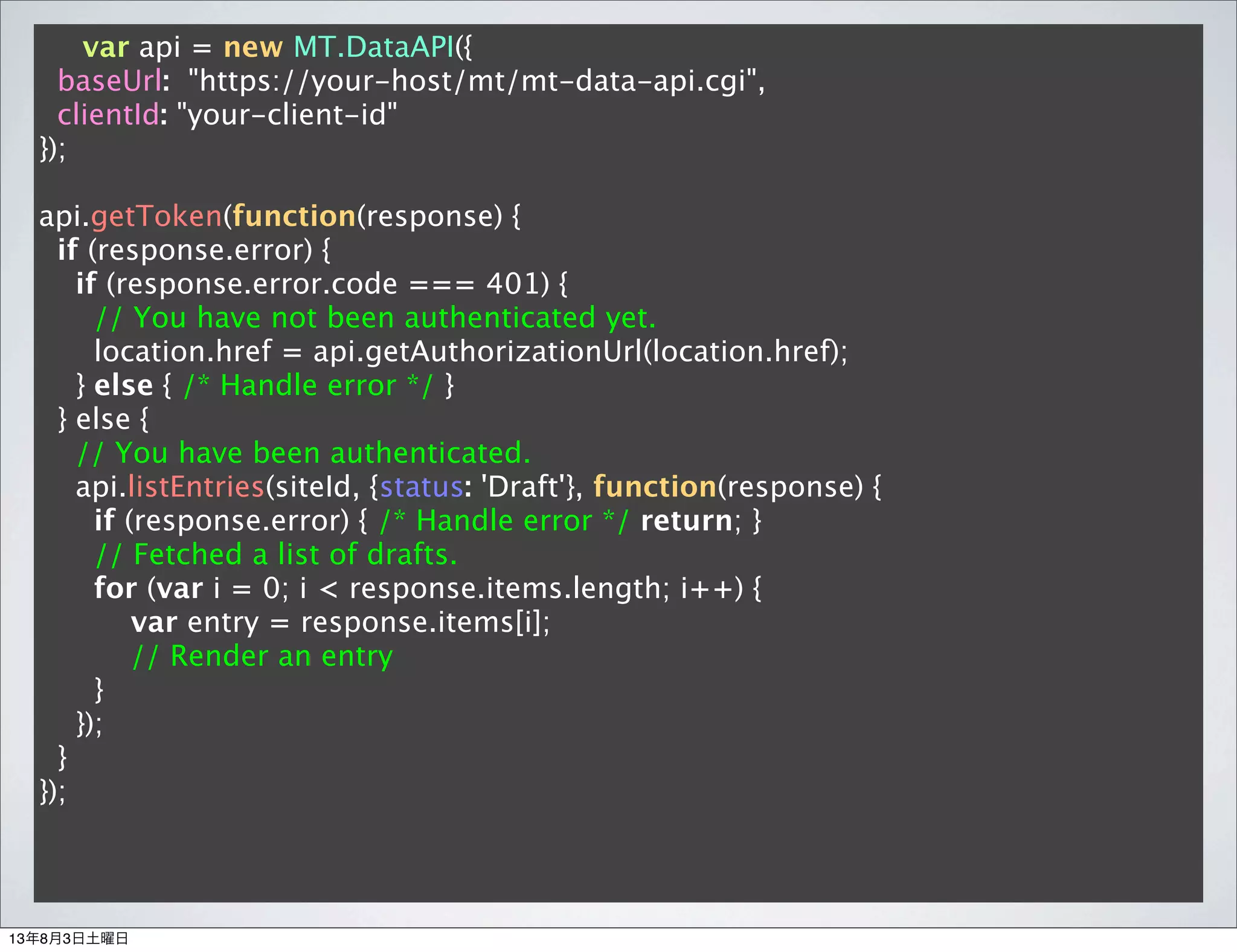 var api = new MT.DataAPI({
baseUrl: "https://your-host/mt/mt-data-api.cgi",
clientId: "your-client-id"
});
api.getToken(function(response) {
if (response.error) {
if (response.error.code === 401) {
// You have not been authenticated yet.
location.href = api.getAuthorizationUrl(location.href);
} else { /* Handle error */ }
} else {
// You have been authenticated.
api.listEntries(siteId, {status: 'Draft'}, function(response) {
if (response.error) { /* Handle error */ return; }
// Fetched a list of drafts.
for (var i = 0; i < response.items.length; i++) {
var entry = response.items[i];
// Render an entry
}
});
}
});
13年8月3日土曜日
 