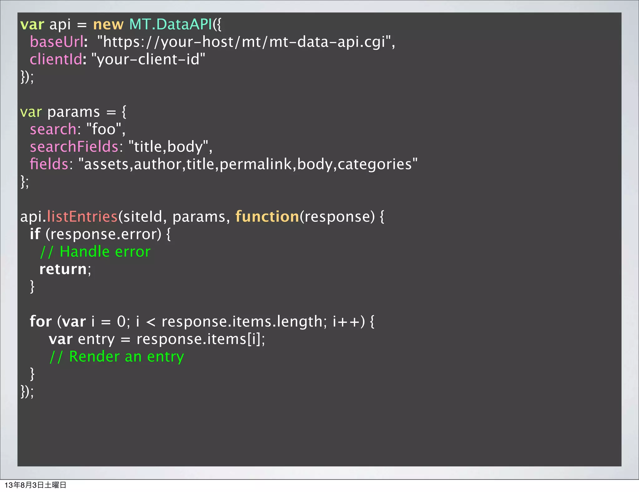 var api = new MT.DataAPI({
baseUrl: "https://your-host/mt/mt-data-api.cgi",
clientId: "your-client-id"
});
var params = {
search: "foo",
searchFields: "title,body",
ﬁelds: "assets,author,title,permalink,body,categories"
};
api.listEntries(siteId, params, function(response) {
if (response.error) {
// Handle error
return;
}
for (var i = 0; i < response.items.length; i++) {
var entry = response.items[i];
// Render an entry
}
});
13年8月3日土曜日
 