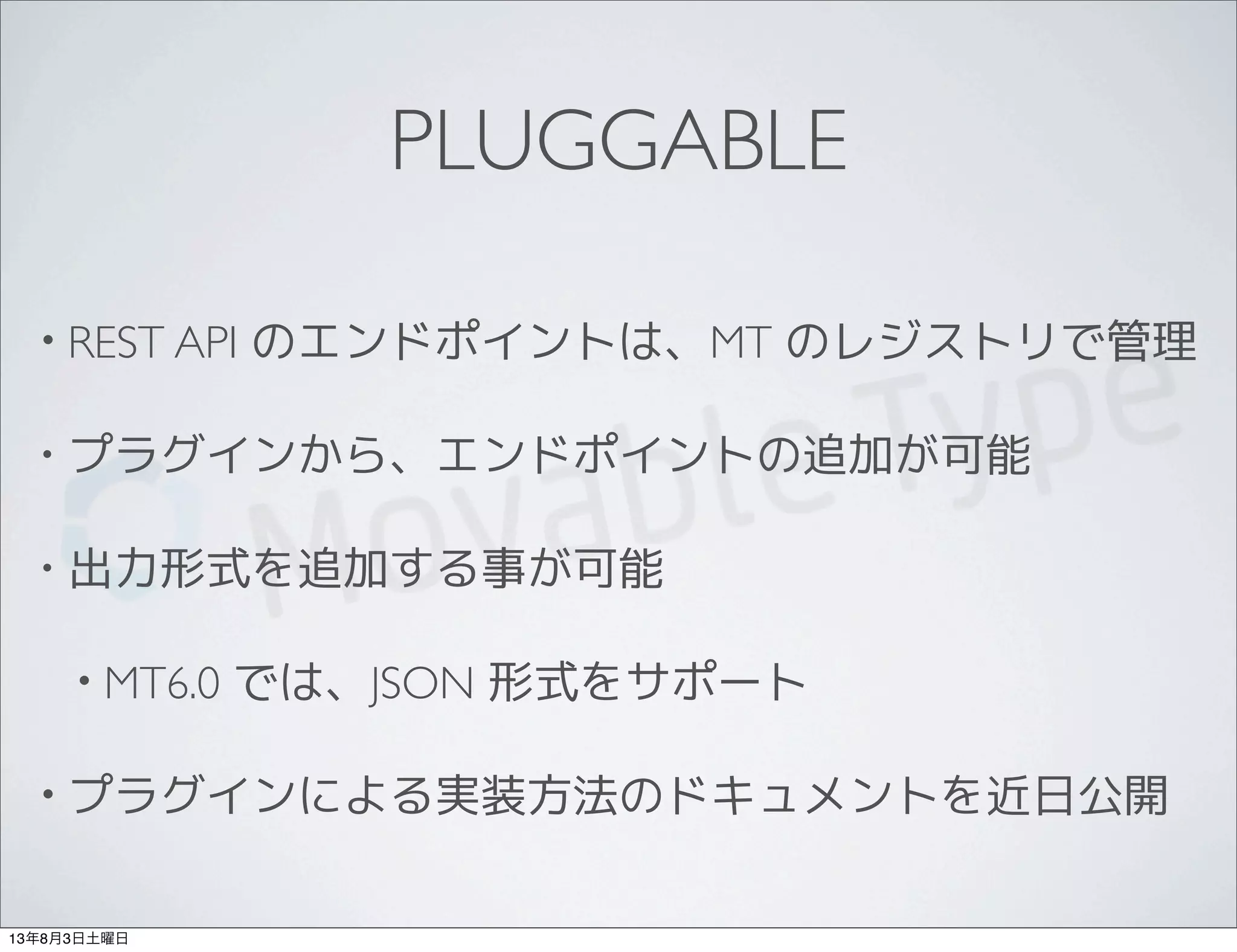 PLUGGABLE
• REST API のエンドポイントは、MT のレジストリで管理
• プラグインから、エンドポイントの追加が可能
• 出力形式を追加する事が可能
• MT6.0 では、JSON 形式をサポート
• プラグインによる実装方法のドキュメントを近日公開
13年8月3日土曜日
 