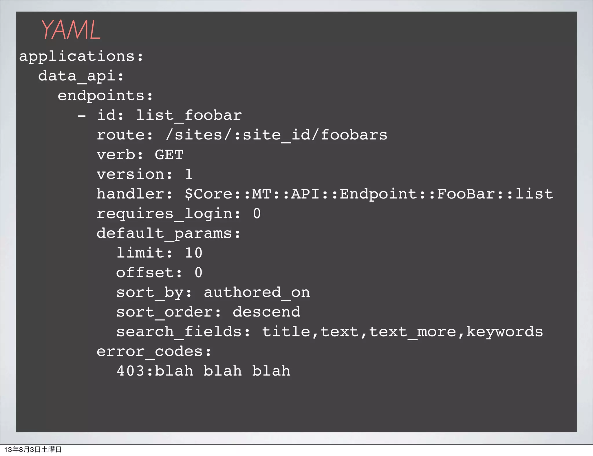 YAML
applications:
data_api:
endpoints:
- id: list_foobar
route: /sites/:site_id/foobars
verb: GET
version: 1
handler: $Core::MT::API::Endpoint::FooBar::list
requires_login: 0
default_params:
limit: 10
offset: 0
sort_by: authored_on
sort_order: descend
search_fields: title,text,text_more,keywords
error_codes:
403:blah blah blah
13年8月3日土曜日
 