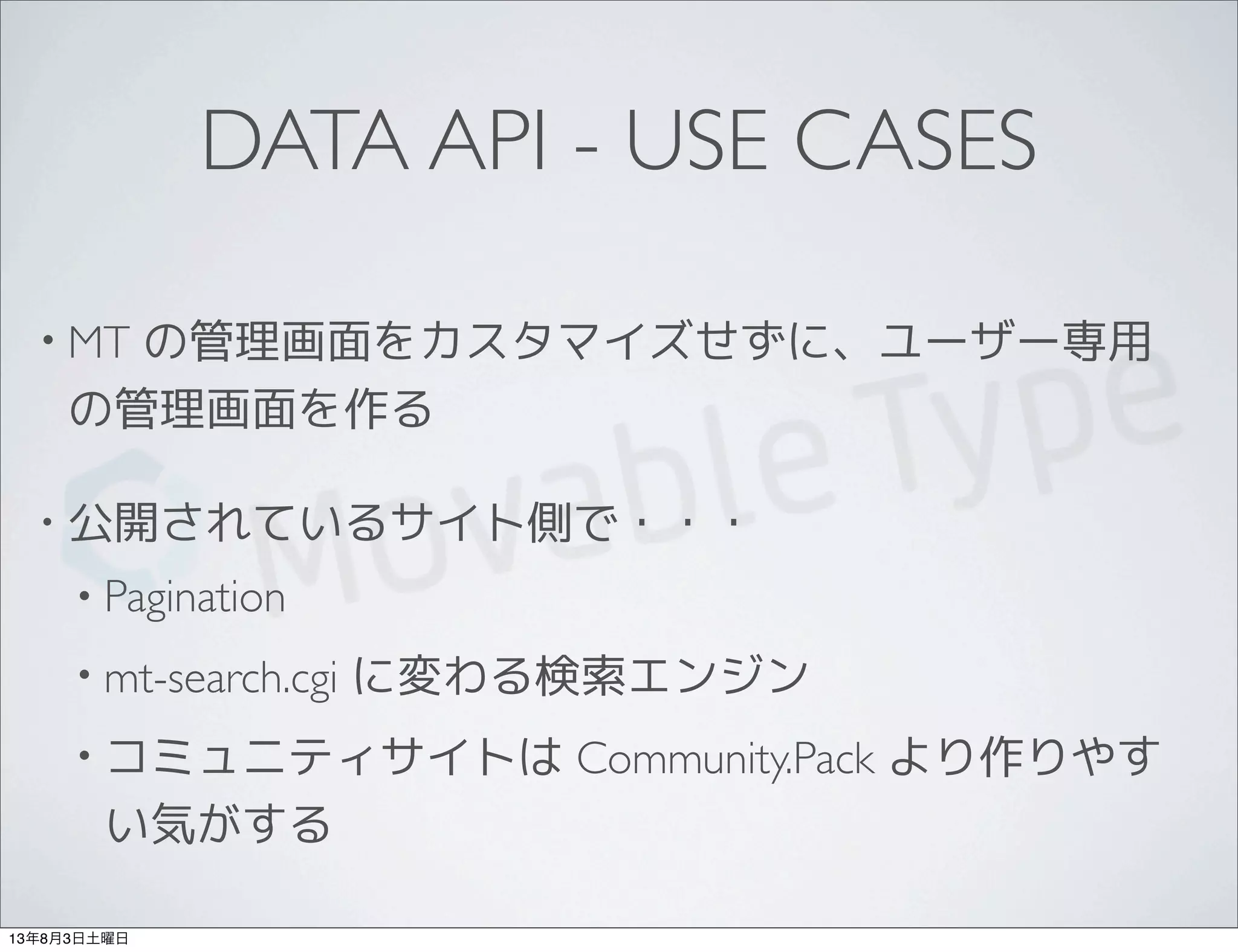 DATA API - USE CASES
• MT の管理画面をカスタマイズせずに、ユーザー専用
の管理画面を作る
• 公開されているサイト側で・・・
• Pagination
• mt-search.cgi に変わる検索エンジン
• コミュニティサイトは Community.Pack より作りやす
い気がする
13年8月3日土曜日
 