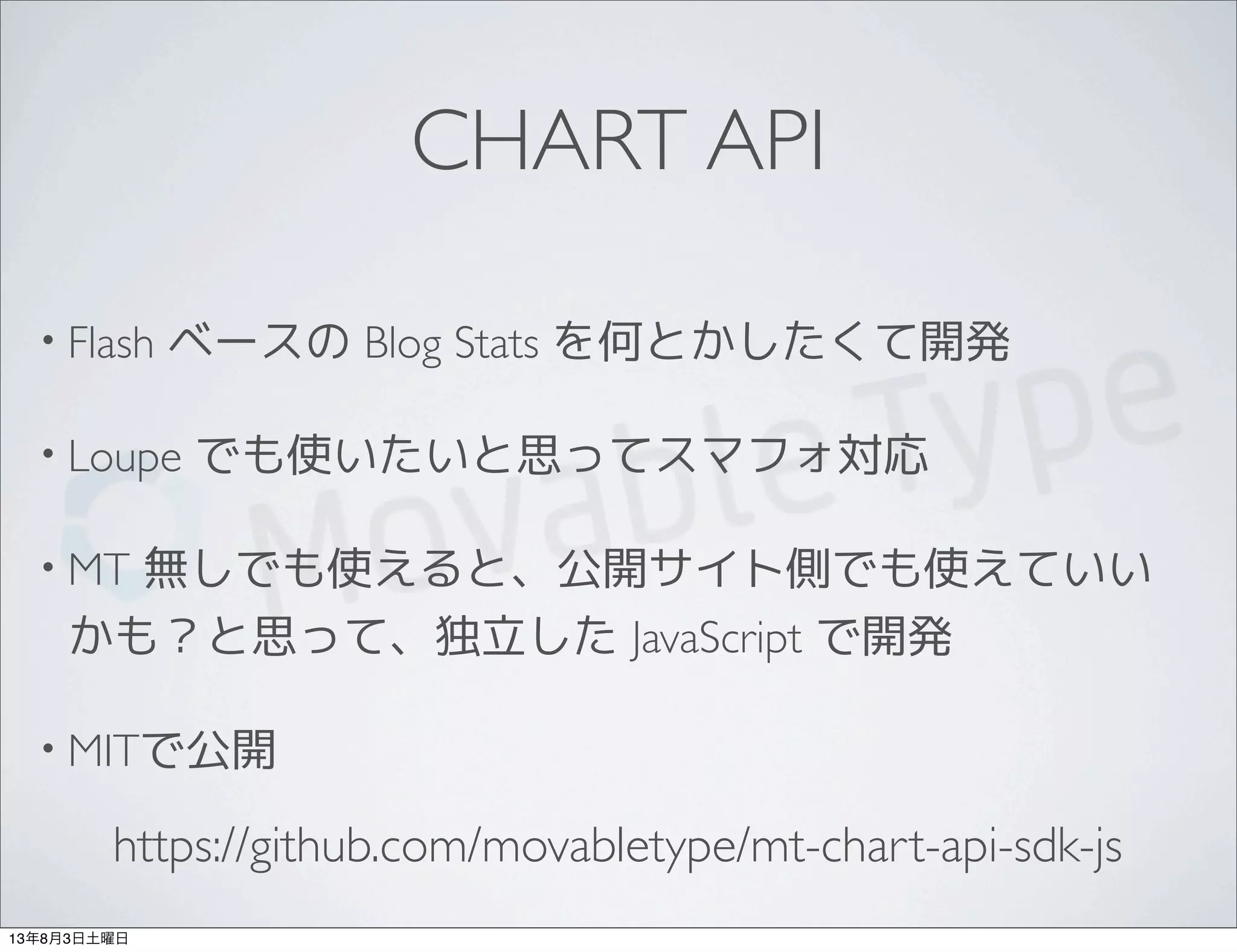 CHART API
• Flash ベースの Blog Stats を何とかしたくて開発
• Loupe でも使いたいと思ってスマフォ対応
• MT 無しでも使えると、公開サイト側でも使えていい
かも？と思って、独立した JavaScript で開発
• MITで公開
https://github.com/movabletype/mt-chart-api-sdk-js
13年8月3日土曜日
 