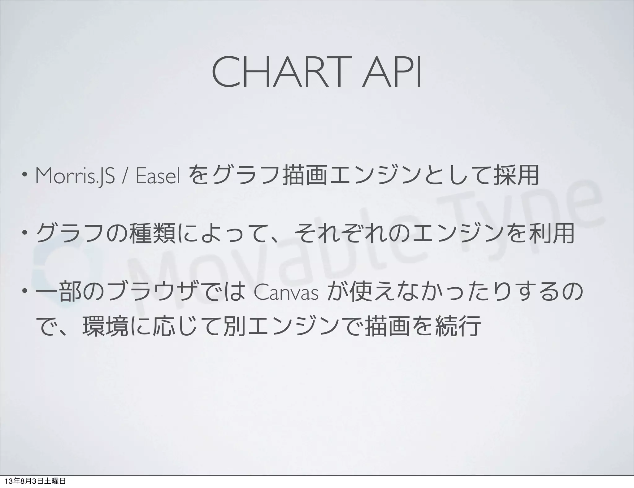 CHART API
• Morris.JS / Easel をグラフ描画エンジンとして採用
• グラフの種類によって、それぞれのエンジンを利用
• 一部のブラウザでは Canvas が使えなかったりするの
で、環境に応じて別エンジンで描画を続行
13年8月3日土曜日
 